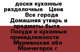   доски кухонные разделочные › Цена ­ 100 - Все города Домашняя утварь и предметы быта » Посуда и кухонные принадлежности   . Мурманская обл.,Мончегорск г.